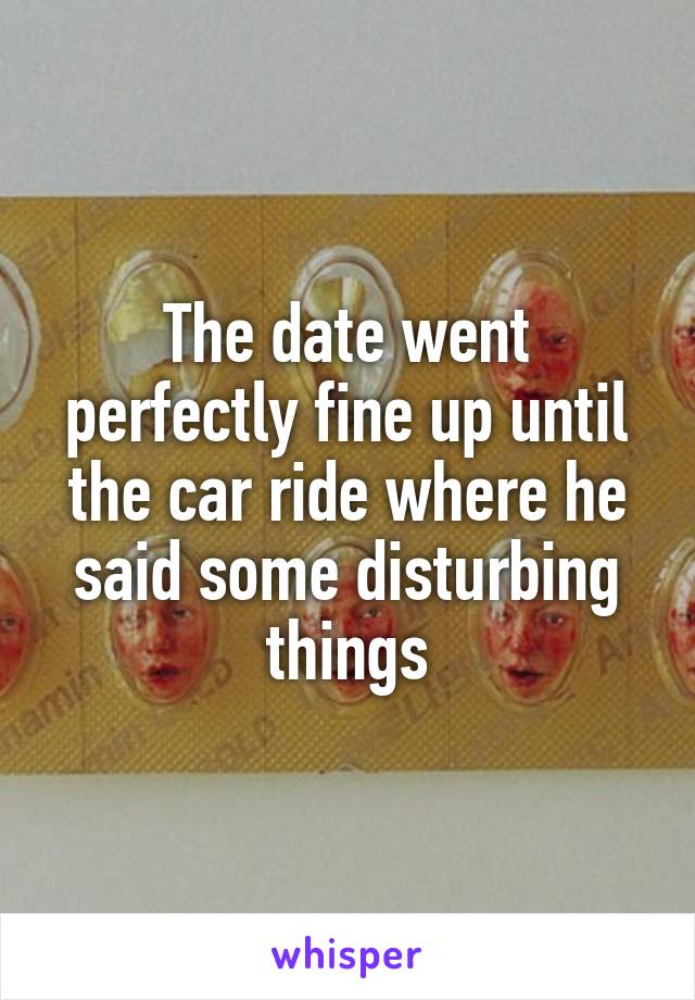 The date went perfectly fine up until the car ride where he said some disturbing things