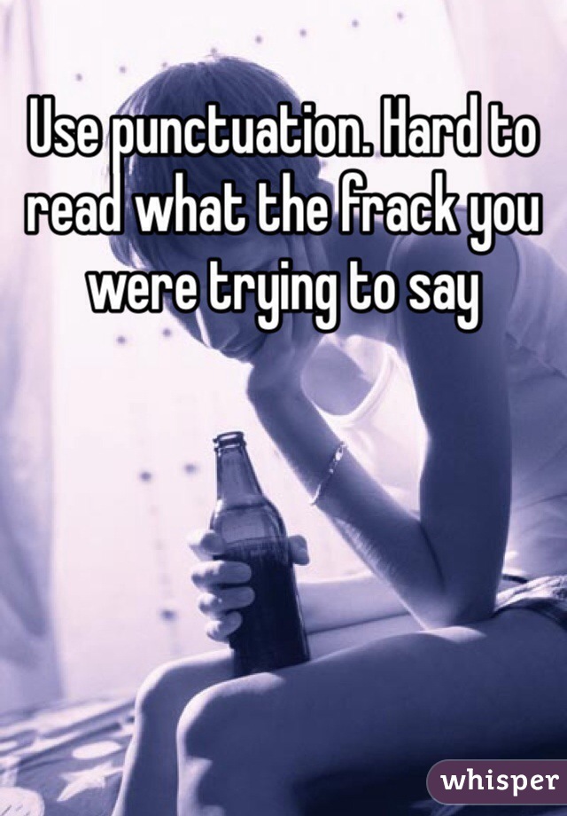 Use punctuation. Hard to read what the frack you were trying to say