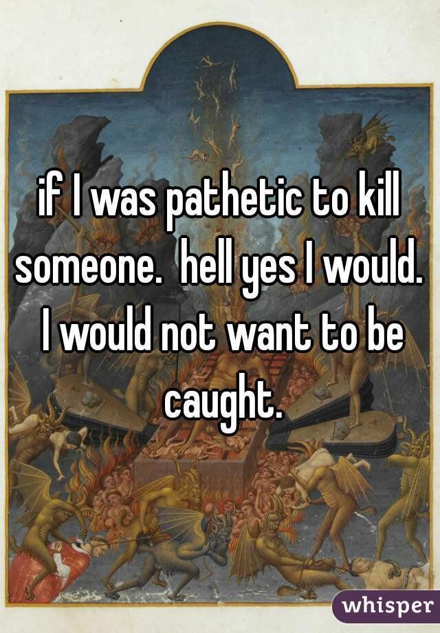 if I was pathetic to kill someone.  hell yes I would.  I would not want to be caught.