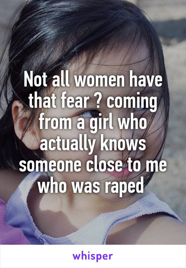 Not all women have that fear 😂 coming from a girl who actually knows someone close to me who was raped 