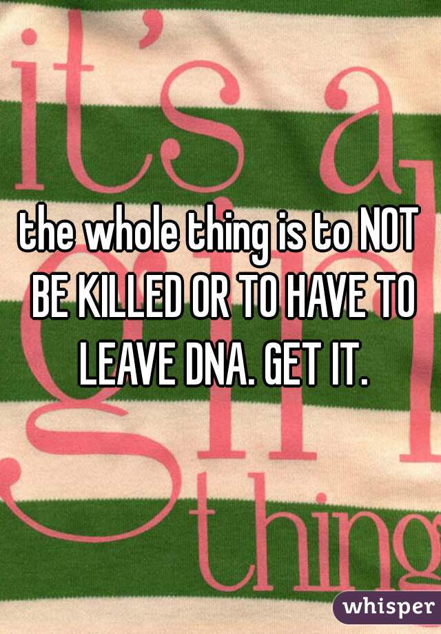 the whole thing is to NOT BE KILLED OR TO HAVE TO LEAVE DNA. GET IT.