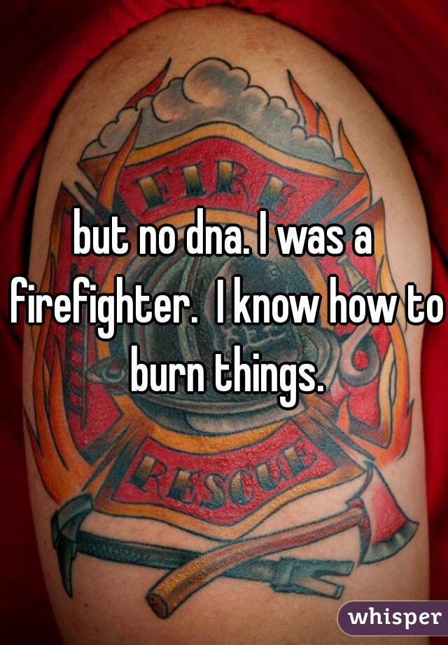 but no dna. I was a firefighter.  I know how to burn things.