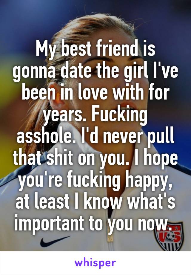 My best friend is gonna date the girl I've been in love with for years. Fucking asshole. I'd never pull that shit on you. I hope you're fucking happy, at least I know what's important to you now. 