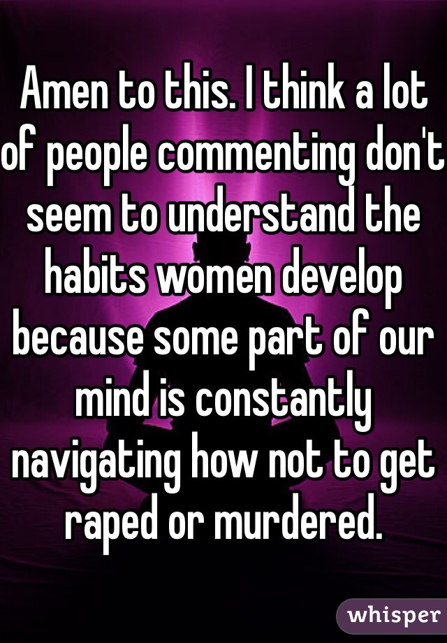 Amen to this. I think a lot of people commenting don't seem to understand the habits women develop because some part of our mind is constantly navigating how not to get raped or murdered. 