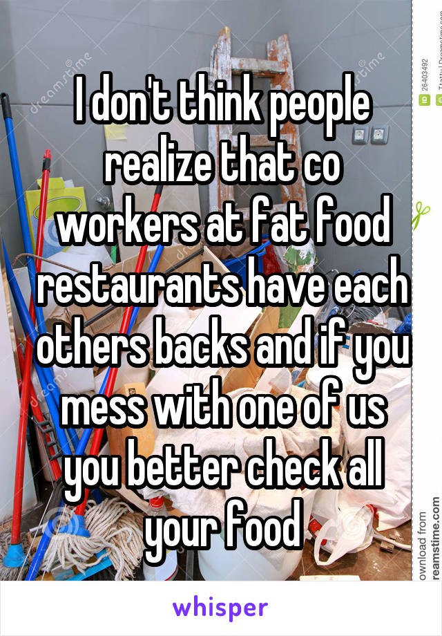 I don't think people realize that co workers at fat food restaurants have each others backs and if you mess with one of us you better check all your food