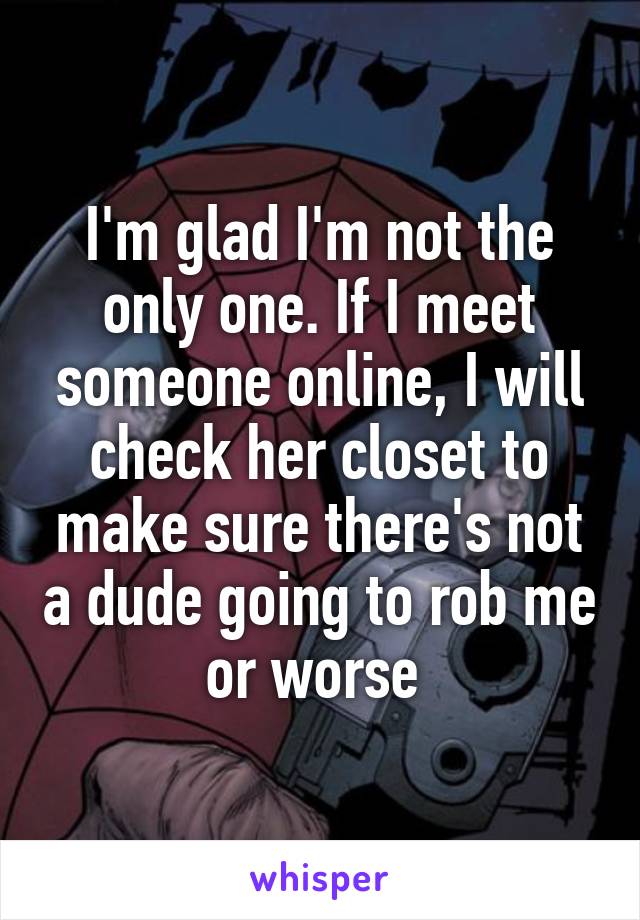 I'm glad I'm not the only one. If I meet someone online, I will check her closet to make sure there's not a dude going to rob me or worse 