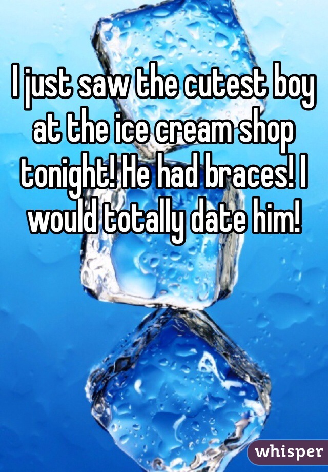 I just saw the cutest boy at the ice cream shop tonight! He had braces! I would totally date him!