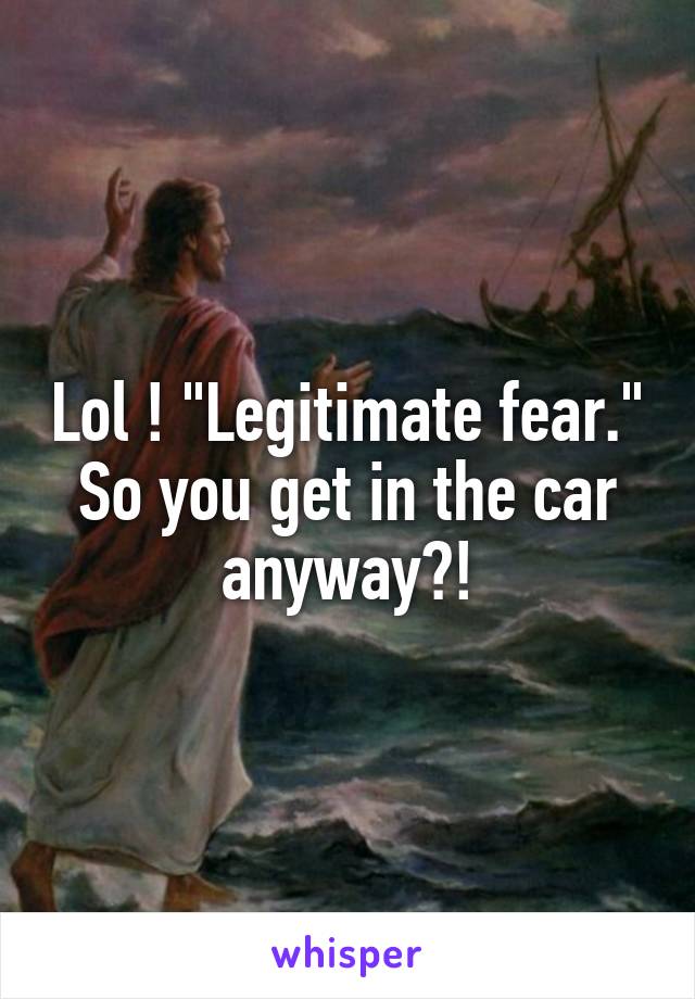 Lol ! "Legitimate fear." So you get in the car anyway?!