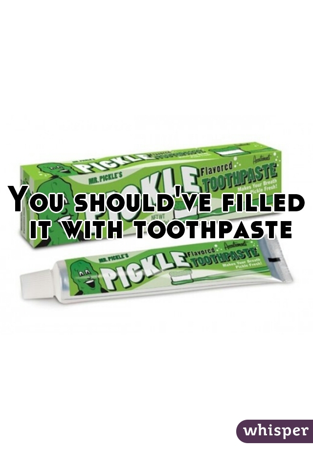 You should've filled it with toothpaste