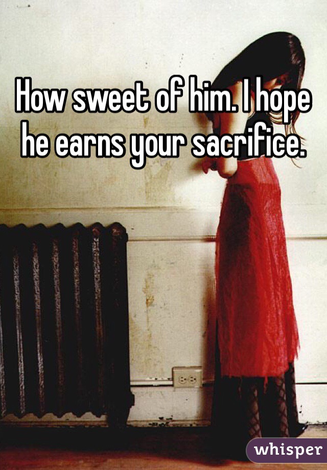 How sweet of him. I hope he earns your sacrifice.