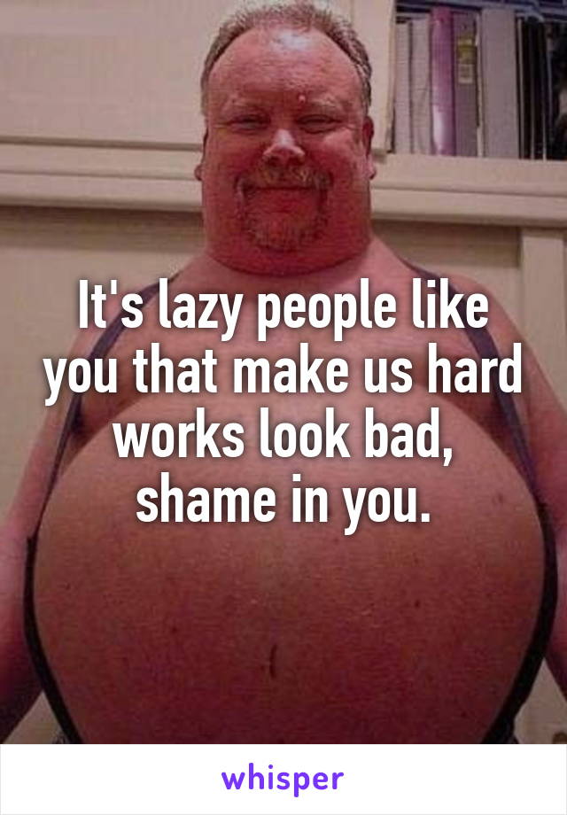 It's lazy people like you that make us hard works look bad, shame in you.