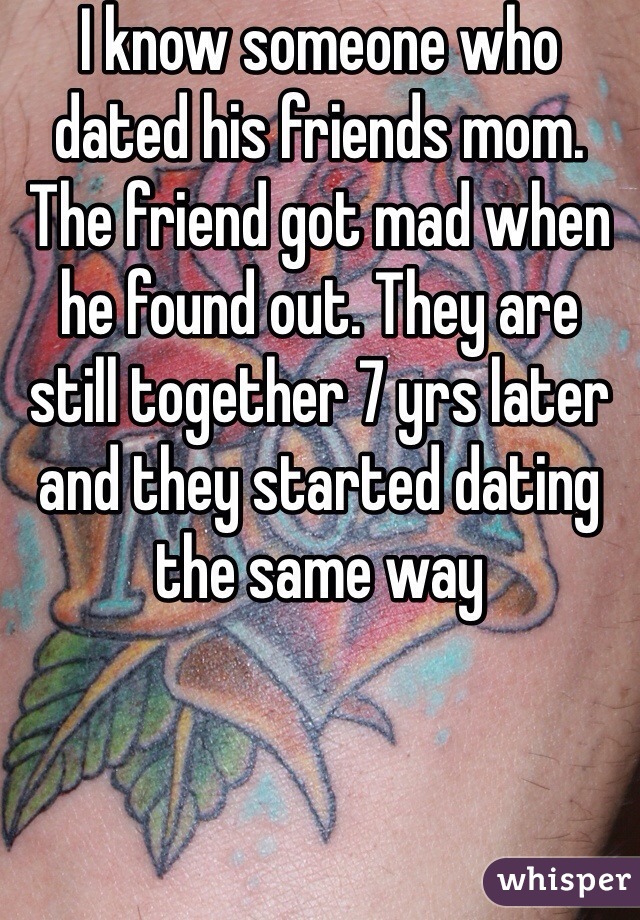 I know someone who dated his friends mom. The friend got mad when he found out. They are still together 7 yrs later and they started dating the same way 
