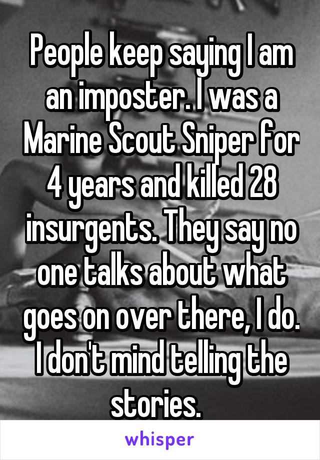 People keep saying I am an imposter. I was a Marine Scout Sniper for 4 years and killed 28 insurgents. They say no one talks about what goes on over there, I do. I don't mind telling the stories.  