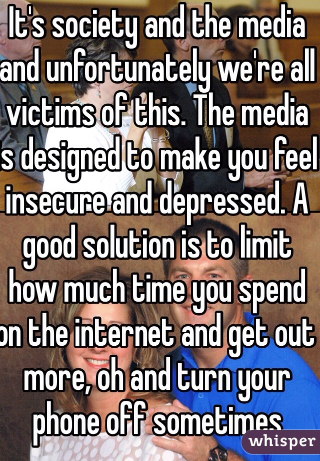 It's society and the media and unfortunately we're all victims of this. The media is designed to make you feel insecure and depressed. A good solution is to limit how much time you spend on the internet and get out more, oh and turn your phone off sometimes 