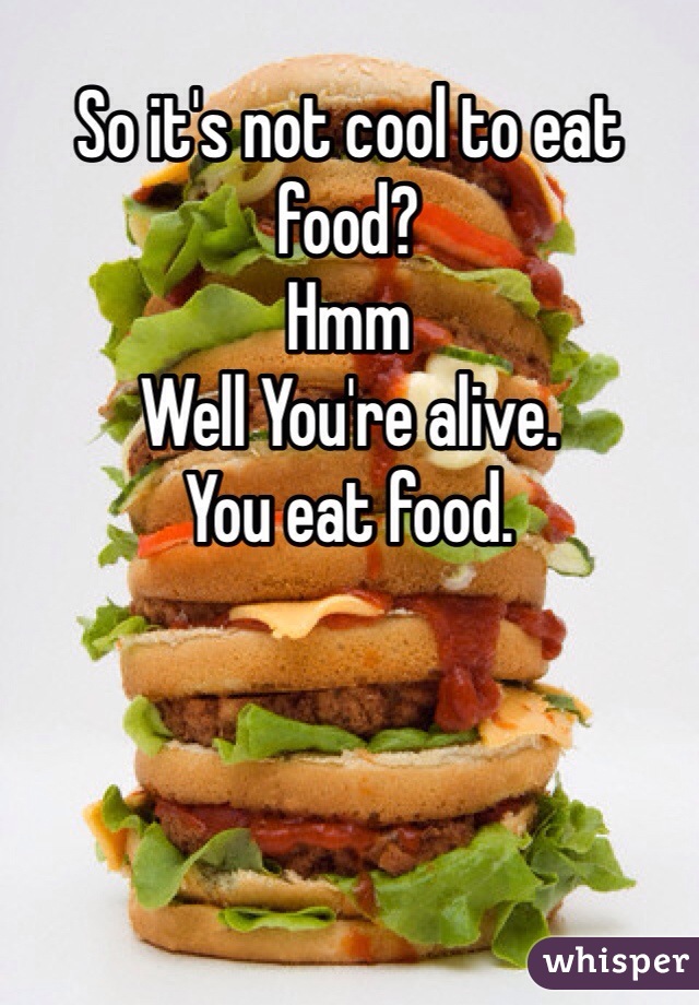 So it's not cool to eat food?
Hmm
Well You're alive.
You eat food.