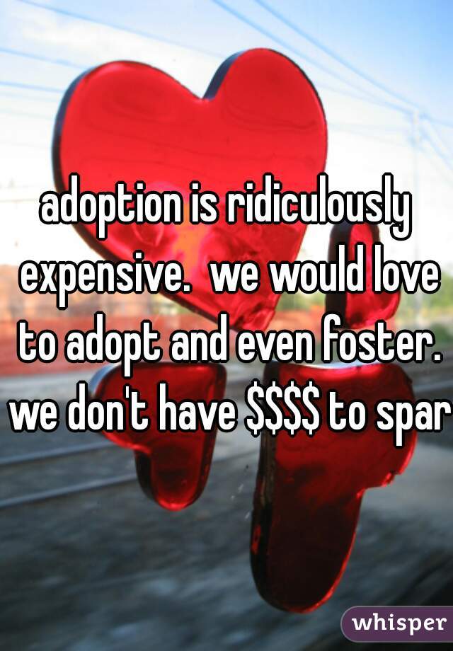 adoption is ridiculously expensive.  we would love to adopt and even foster. we don't have $$$$ to spare