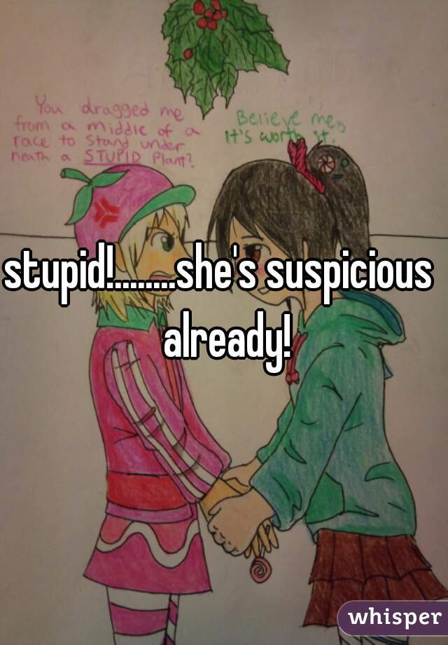 stupid!........she's suspicious  already!