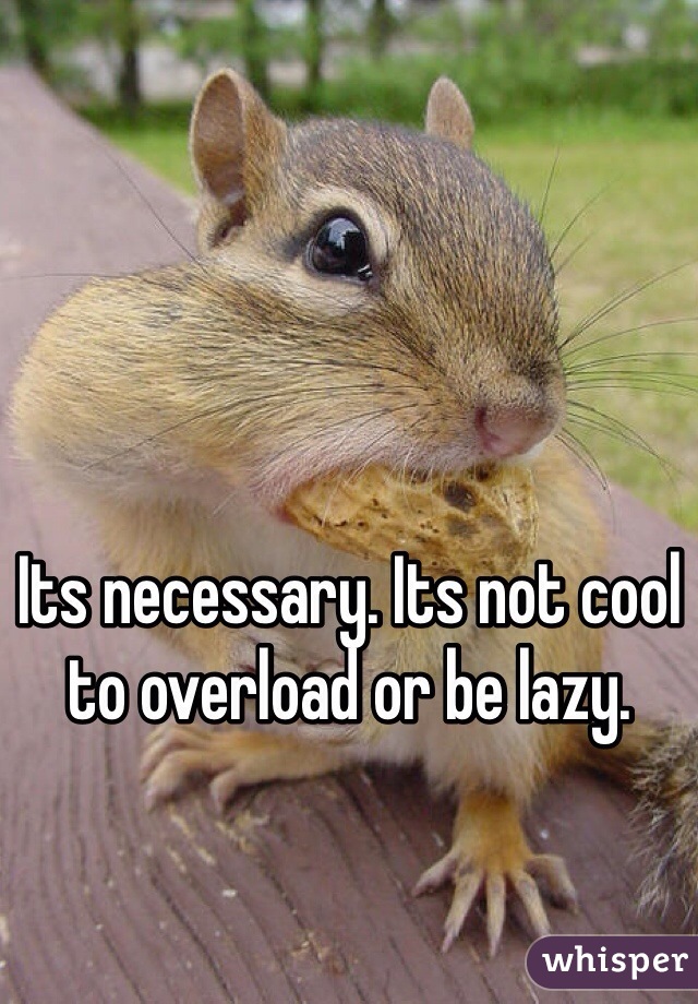 Its necessary. Its not cool to overload or be lazy.   