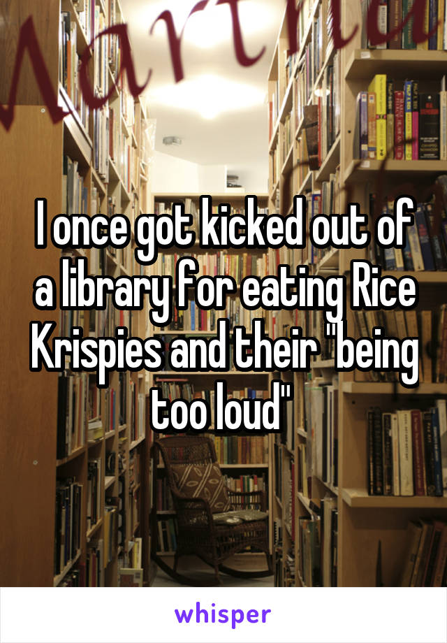I once got kicked out of a library for eating Rice Krispies and their "being too loud" 