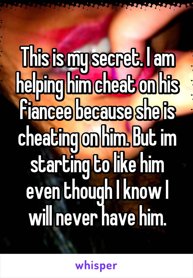 This is my secret. I am helping him cheat on his fiancee because she is cheating on him. But im starting to like him even though I know I will never have him.