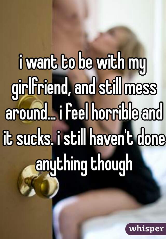 i want to be with my girlfriend, and still mess around... i feel horrible and it sucks. i still haven't done anything though