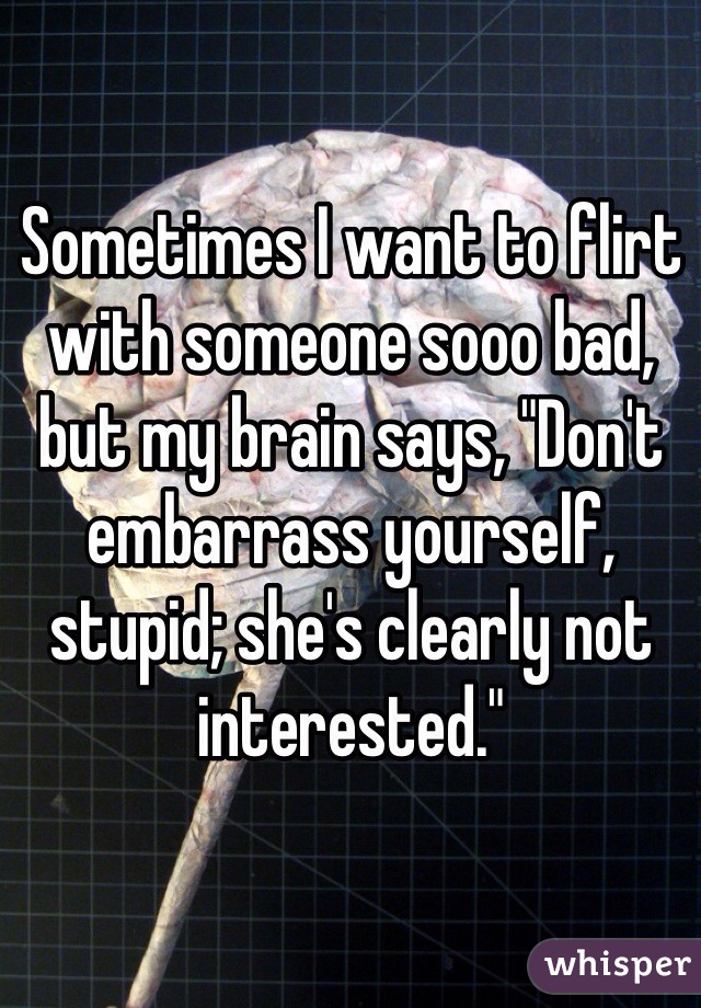 Sometimes I want to flirt with someone sooo bad, but my brain says, "Don't embarrass yourself, stupid; she's clearly not interested."