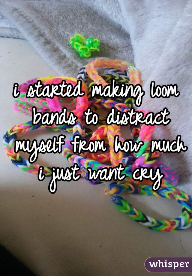i started making loom bands to distract myself from how much i just want cry