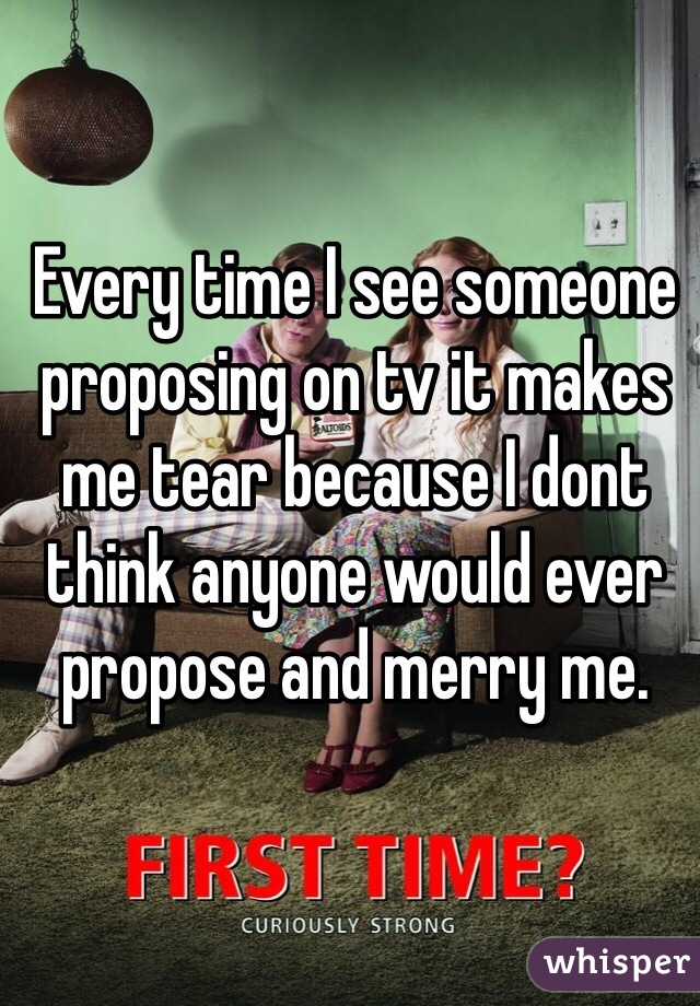 Every time I see someone proposing on tv it makes me tear because I dont think anyone would ever propose and merry me. 