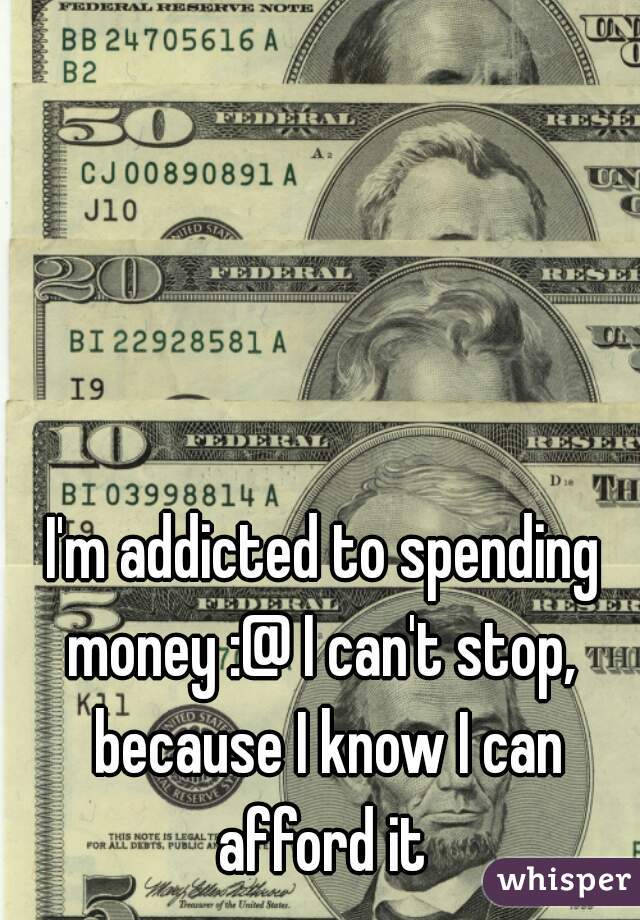 I'm addicted to spending money :@ I can't stop,  because I know I can afford it 