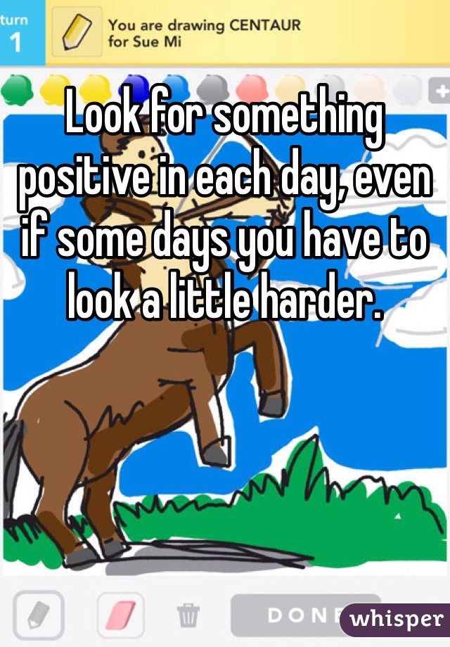 Look for something positive in each day, even if some days you have to look a little harder.