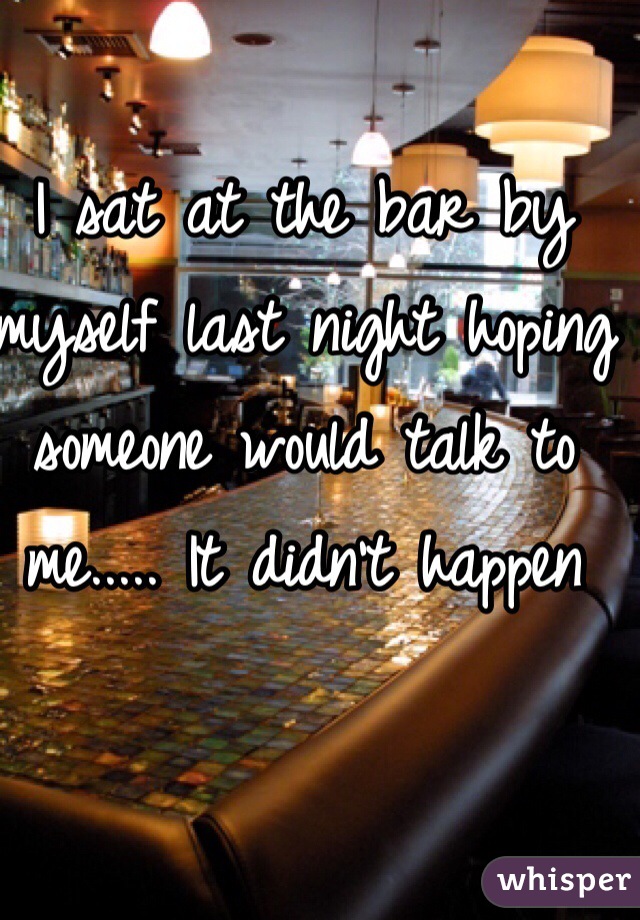 I sat at the bar by myself last night hoping someone would talk to me..... It didn't happen