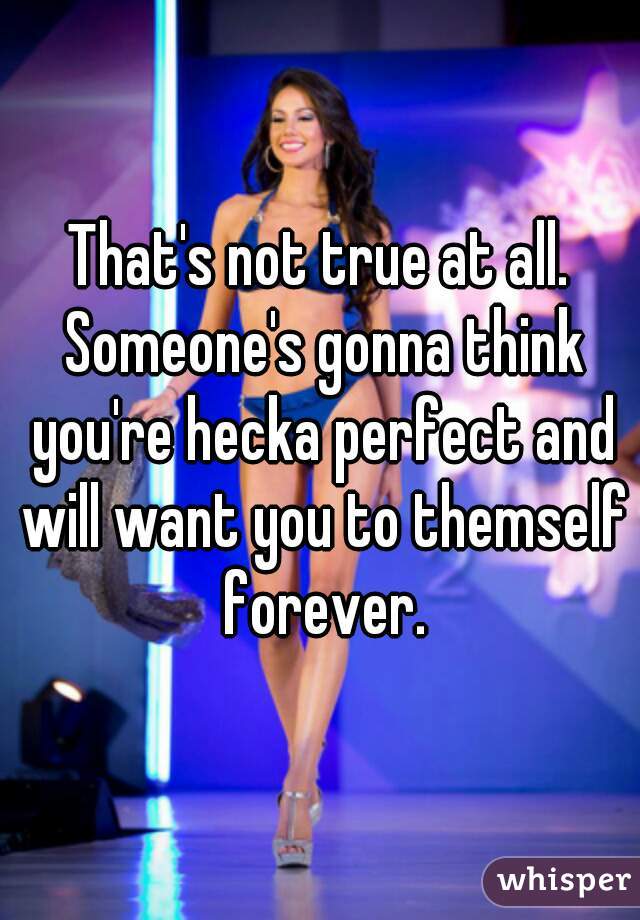 That's not true at all. Someone's gonna think you're hecka perfect and will want you to themself forever.