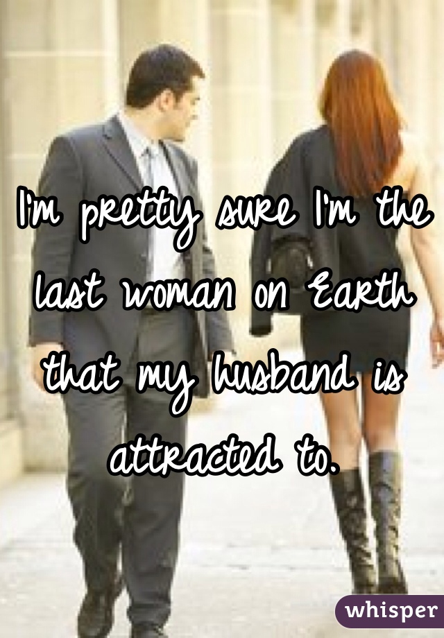 I'm pretty sure I'm the last woman on Earth that my husband is attracted to.