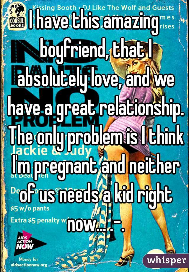 I have this amazing boyfriend, that I absolutely love, and we have a great relationship. The only problem is I think I'm pregnant and neither of us needs a kid right now... .-.