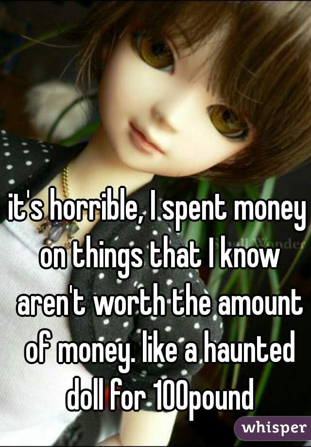 it's horrible, I spent money on things that I know aren't worth the amount of money. like a haunted doll for 100pound