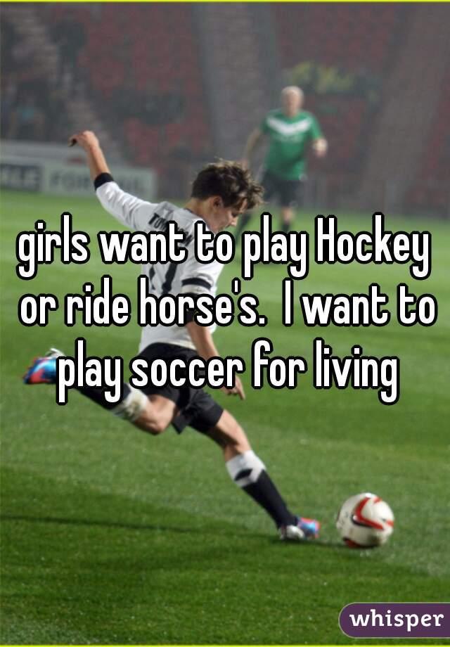 girls want to play Hockey or ride horse's.  I want to play soccer for living
 