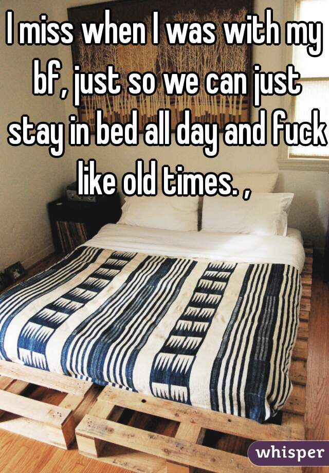 I miss when I was with my bf, just so we can just stay in bed all day and fuck like old times. , 