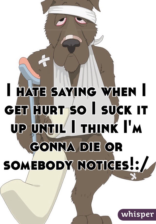 I hate saying when I get hurt so I suck it up until I think I'm gonna die or somebody notices!:/  