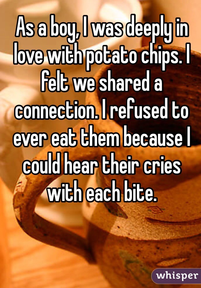 As a boy, I was deeply in love with potato chips. I felt we shared a connection. I refused to ever eat them because I could hear their cries with each bite.
