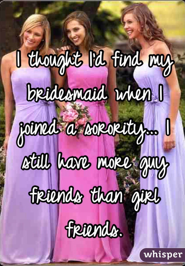 I thought I'd find my bridesmaid when I joined a sorority... I still have more guy friends than girl friends. 