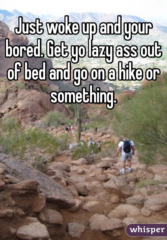 Just woke up and your bored. Get yo lazy ass out of bed and go on a hike or something. 
