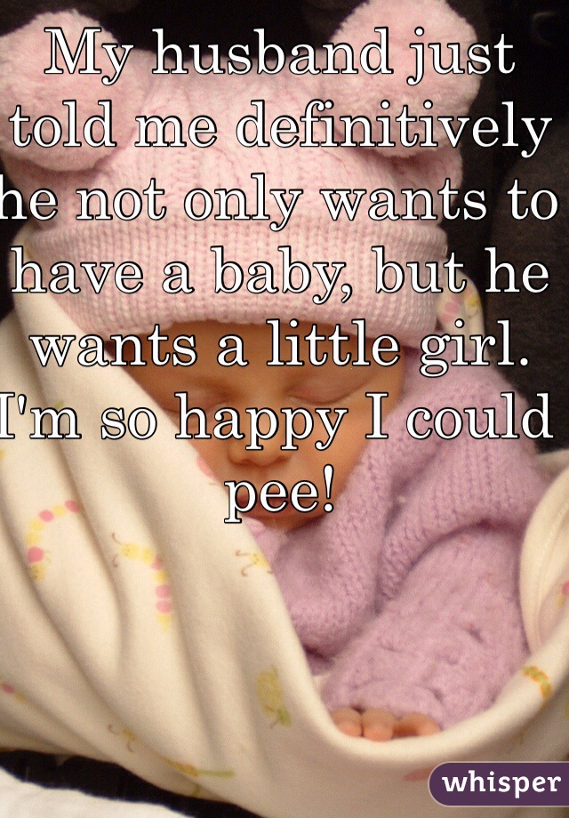 My husband just told me definitively he not only wants to have a baby, but he wants a little girl. I'm so happy I could pee!