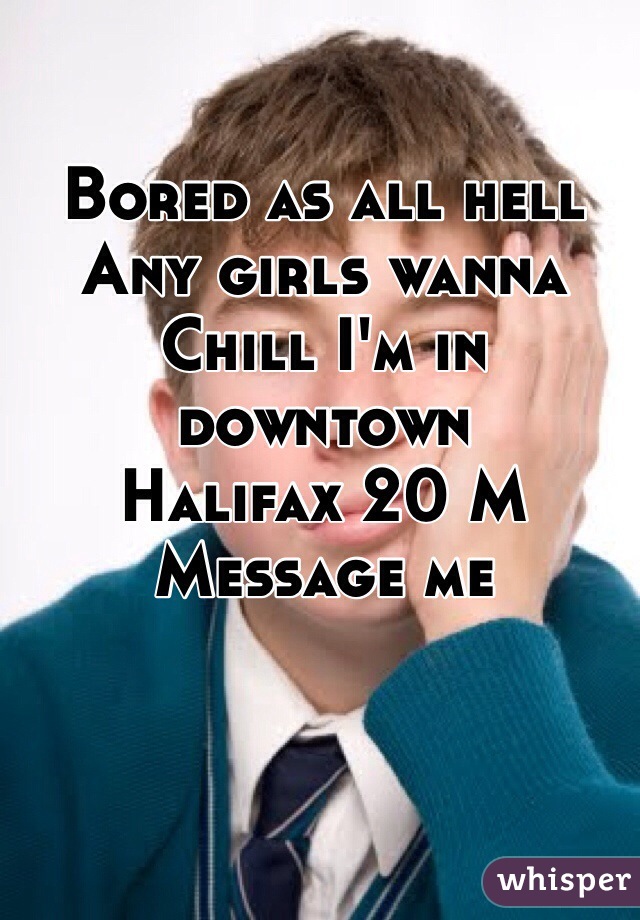 Bored as all hell
Any girls wanna 
Chill I'm in downtown
Halifax 20 M
Message me