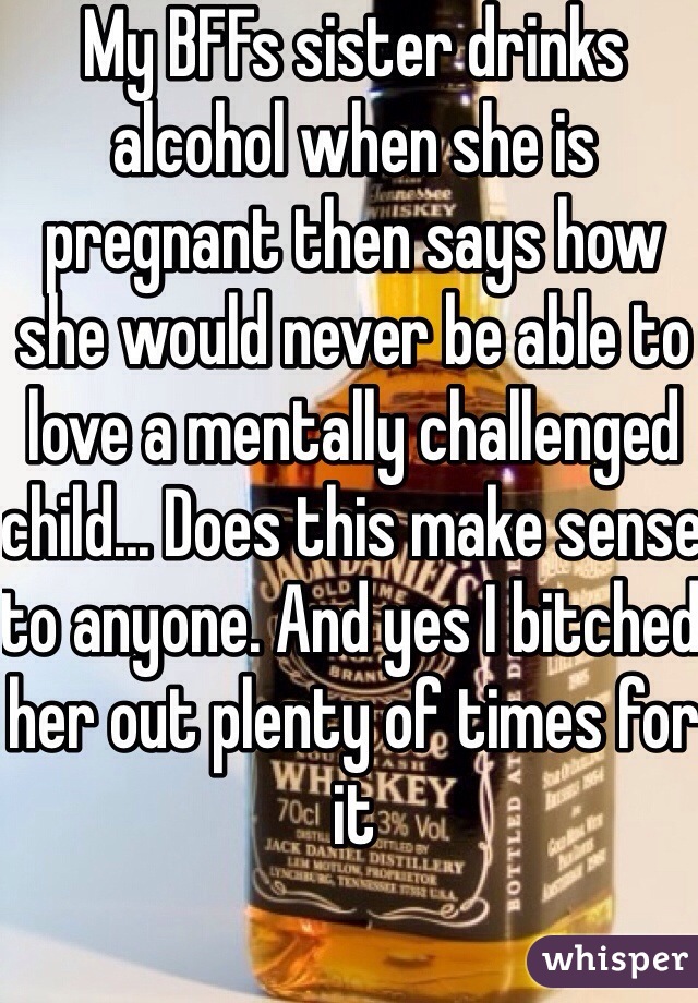 My BFFs sister drinks alcohol when she is pregnant then says how she would never be able to love a mentally challenged child... Does this make sense to anyone. And yes I bitched her out plenty of times for it
