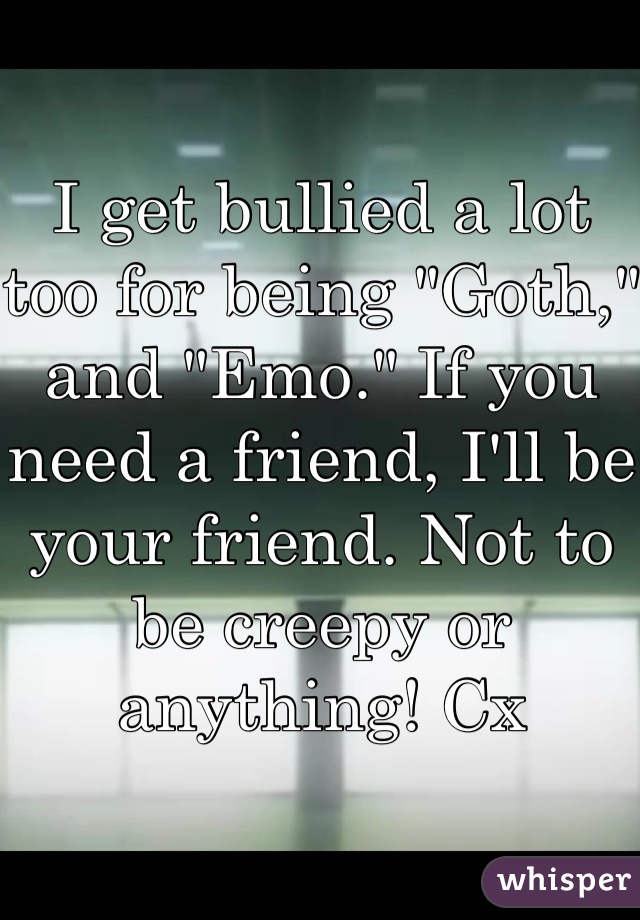 I get bullied a lot too for being "Goth," and "Emo." If you need a friend, I'll be your friend. Not to be creepy or anything! Cx