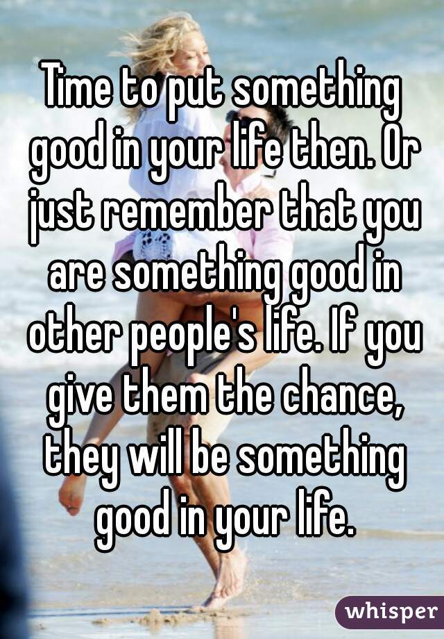 Time to put something good in your life then. Or just remember that you are something good in other people's life. If you give them the chance, they will be something good in your life.