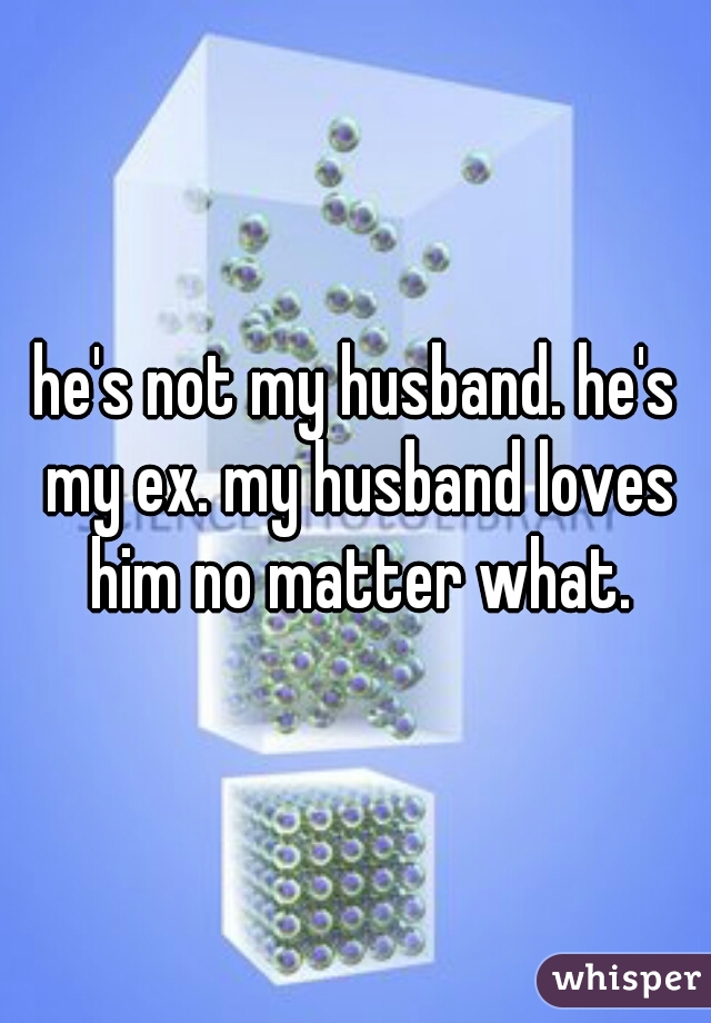 he's not my husband. he's my ex. my husband loves him no matter what.