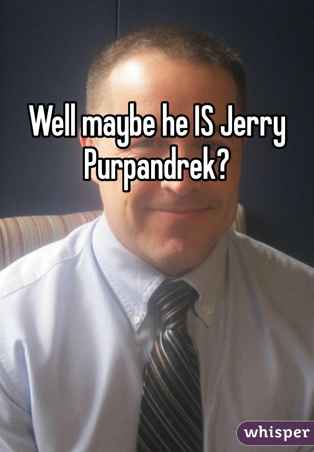 Well maybe he IS Jerry Purpandrek?