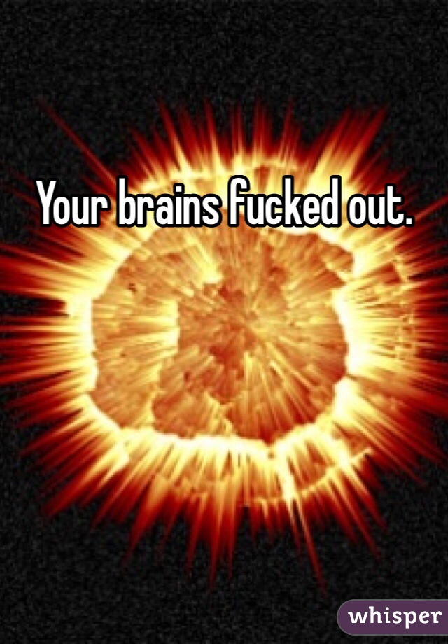 Your brains fucked out.