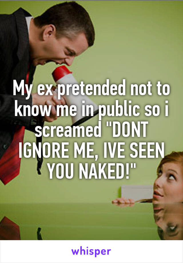 My ex pretended not to know me in public so i screamed "DONT IGNORE ME, IVE SEEN YOU NAKED!"